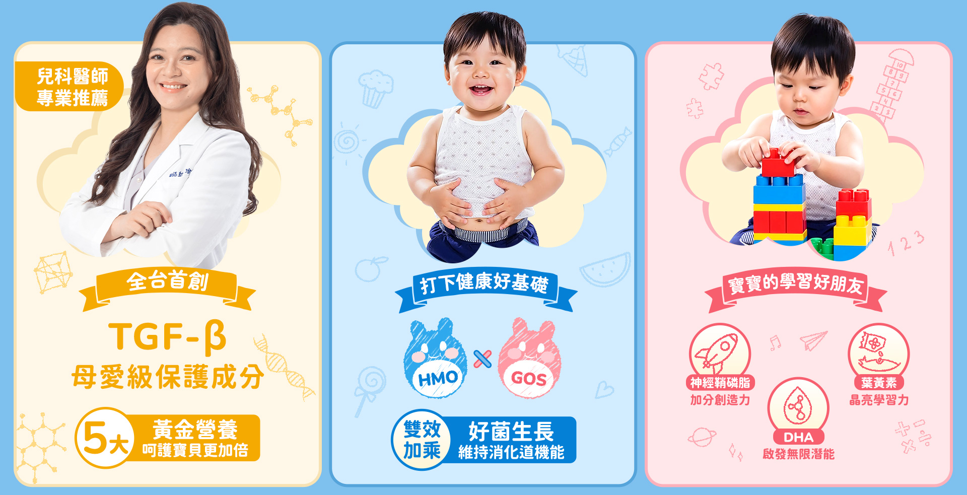 全台首創TGF-β母愛級保護成分5大 黃金營養呵護寶貝更加倍 打下健康好基礎HMO GOS雙效 好菌生長加乘 維持消化道機能 寶寶的學習好朋友 神經鞘磷脂加分創造力 葉黄素晶亮學習力  DHA啟發無限潛能